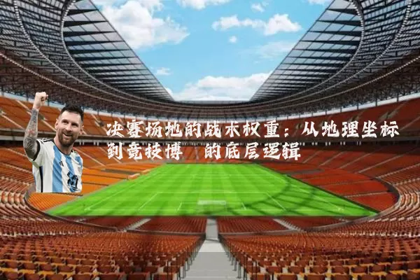 决赛场地的战术权重：从地理坐标到竞技博弈的底层逻辑